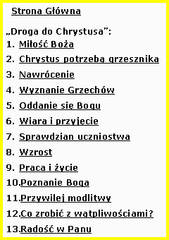 Pole tekstowe:   Strona GwnaDroga do Chrystusa:Mio BoaChrystus potrzeb grzesznikaNawrcenieWyznanie GrzechwOddanie si BoguWiara i przyjcieSprawdzian uczniostwaWzrostPraca i yciePoznanie BogaPrzywilej modlitwyCo zrobi z wtpliwociami?Rado w Panu