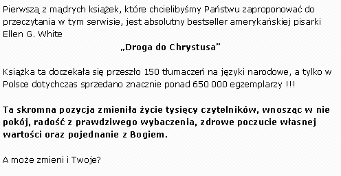 Pole tekstowe: Pierwsz z mdrych ksiek, ktre chcielibymy Pastwu zaproponowa do przeczytania w tym serwisie, jest absolutny bestseller amerykaskiej pisarki Ellen G. WhiteDroga do ChrystusaKsika ta doczekaa si przeszo 150 tumacze na jzyki narodowe, a tylko w Polsce dotychczas sprzedano znacznie ponad 650 000 egzemplarzy !!!Ta skromna pozycja zmienia ycie tysicy czytelnikw, wnoszc w nie pokj, rado z prawdziwego wybaczenia, zdrowe poczucie wasnej wartoci oraz pojednanie z Bogiem.A moe zmieni i Twoje?